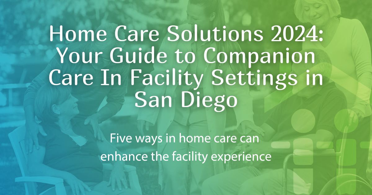 Home Care Solutions 2024: Your Guide to Companion Care In Facility Settings in San Diego